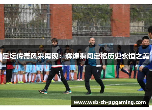 足坛传奇风采再现:辉煌瞬间定格历史永恒之美 足坛传奇风采再现:辉煌瞬间定格历史永恒之美